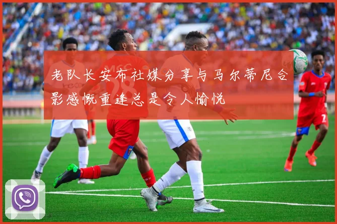 老队长安布社媒分享与马尔蒂尼合影感慨重逢总是令人愉悦
