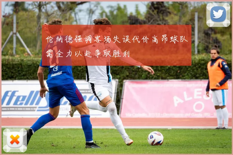 伦纳德强调客场失误代价高昂球队需全力以赴争取胜利