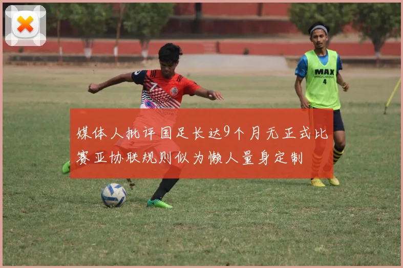 媒体人批评国足长达9个月无正式比赛亚协联规则似为懒人量身定制