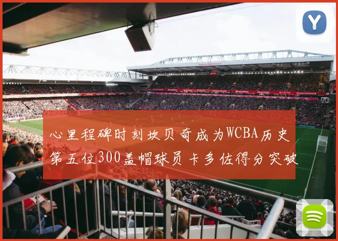 心里程碑时刻坎贝奇成为WCBA历史第五位300盖帽球员卡多佐得分突破1000大关