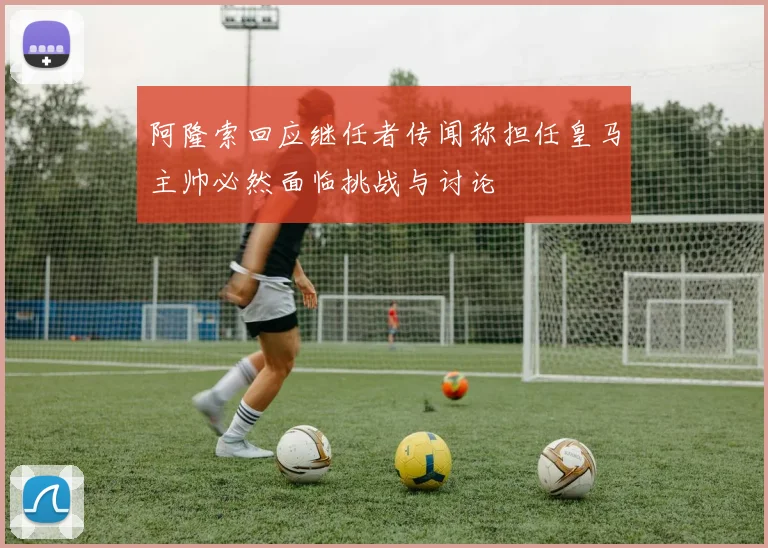 阿隆索回应继任者传闻称担任皇马主帅必然面临挑战与讨论