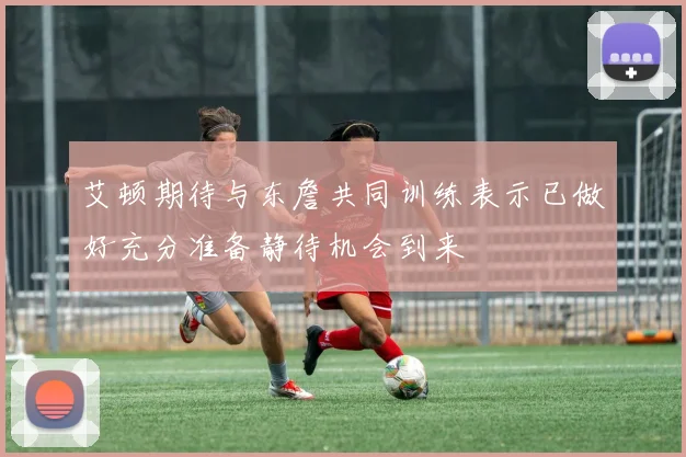 艾顿期待与东詹共同训练表示已做好充分准备静待机会到来
