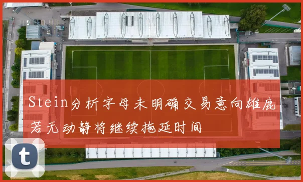 Stein分析字母未明确交易意向雄鹿若无动静将继续拖延时间