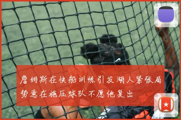 詹姆斯在快船训练引发湖人紧张局势意在施压球队不愿他复出