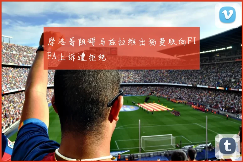 摩洛哥阻碍马兹拉维出场曼联向FIFA上诉遭拒绝