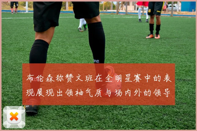 布伦森称赞文班在全明星赛中的表现展现出领袖气质与场内外的领导力