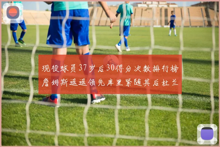 现役球员37岁后30得分次数排行榜詹姆斯遥遥领先库里紧随其后杜兰特位列第三