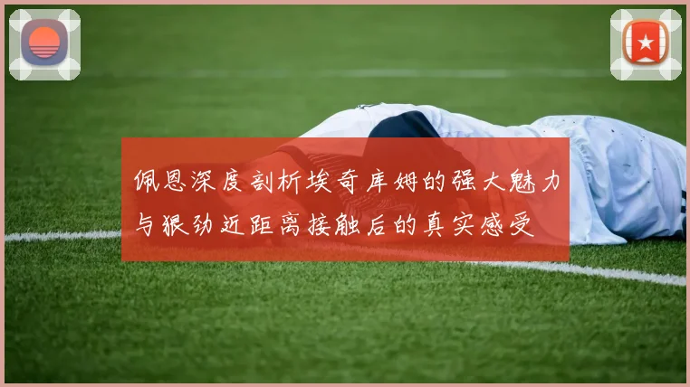 佩恩深度剖析埃奇库姆的强大魅力与狠劲近距离接触后的真实感受