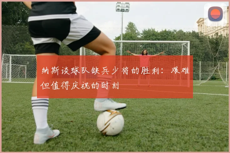 纳斯谈球队缺兵少将的胜利：艰难但值得庆祝的时刻