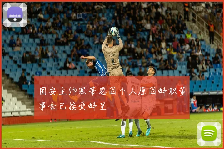 国安主帅塞蒂恩因个人原因辞职董事会已接受辞呈