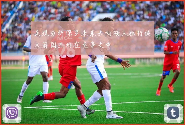 美媒分析保罗未来去向湖人独行侠火箭国王均在竞争之中