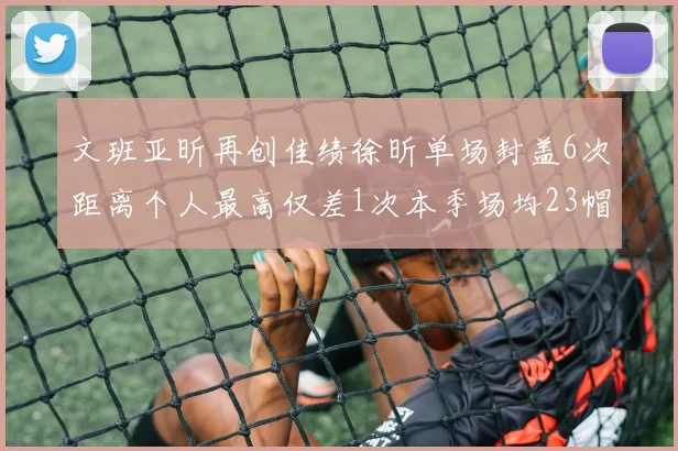 文班亚昕再创佳绩徐昕单场封盖6次距离个人最高仅差1次本季场均23帽领跑联盟
