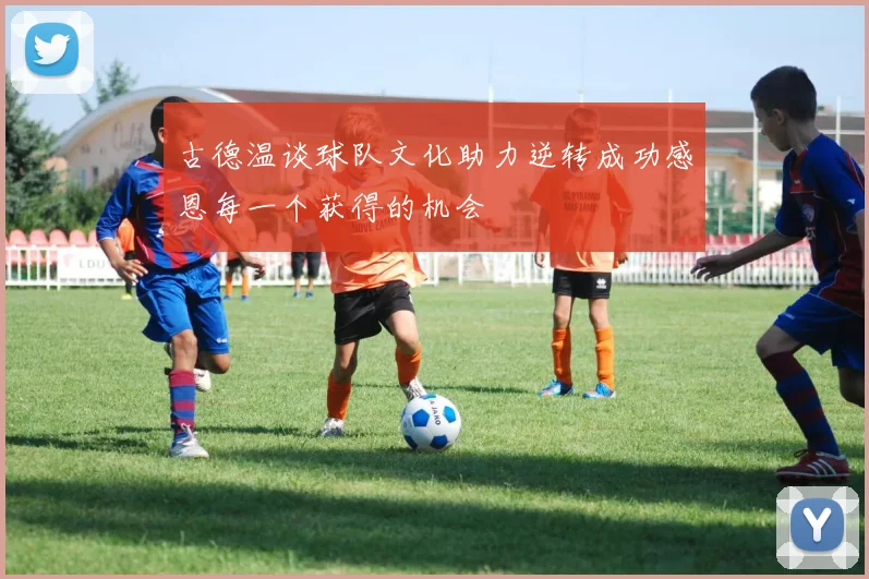 古德温谈球队文化助力逆转成功感恩每一个获得的机会