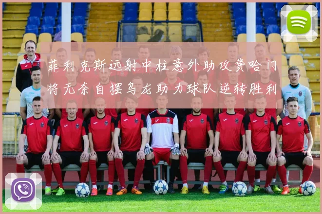 菲利克斯远射中柱意外助攻费哈门将无奈自摆乌龙助力球队逆转胜利