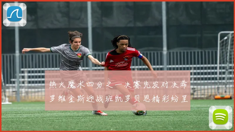 热火魔术四分之一决赛先发对决希罗维金斯迎战班凯罗贝恩精彩纷呈