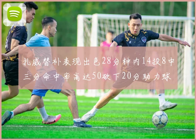 扎威替补表现出色28分钟内14投8中三分命中率高达50砍下20分助力球队进攻稳定