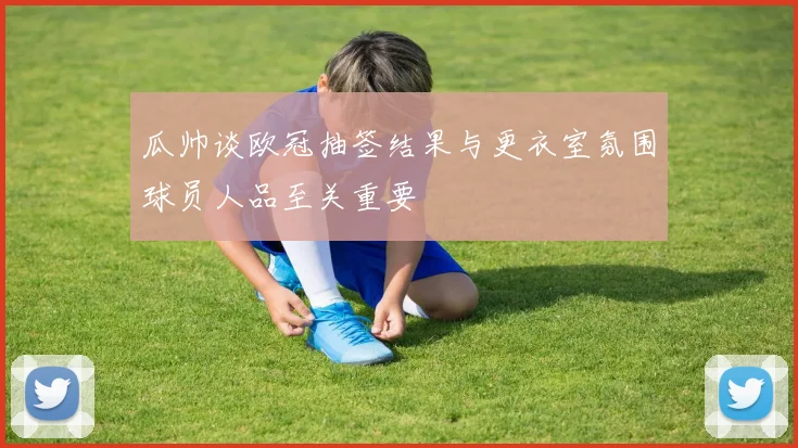 瓜帅谈欧冠抽签结果与更衣室氛围球员人品至关重要