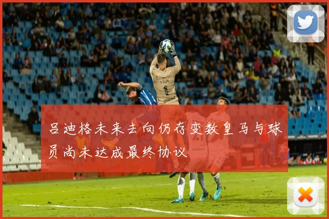 吕迪格未来去向仍存变数皇马与球员尚未达成最终协议
