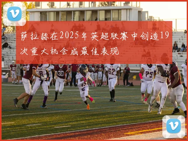 萨拉赫在2025年英超联赛中创造19次重大机会成最佳表现