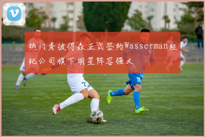 热门秀彼得森正式签约Wasserman经纪公司旗下明星阵容强大