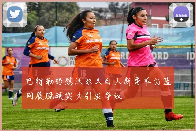 巴特勒怒怼沃尔夫白人新秀单打篮网展现硬实力引发争议