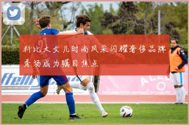 科比大女儿时尚风采闪耀奢侈品牌秀场成为瞩目焦点