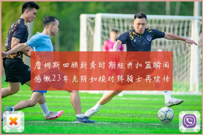 詹姆斯回顾新秀时期经典扣篮瞬间感慨23年光阴如梭对阵骑士再续传奇