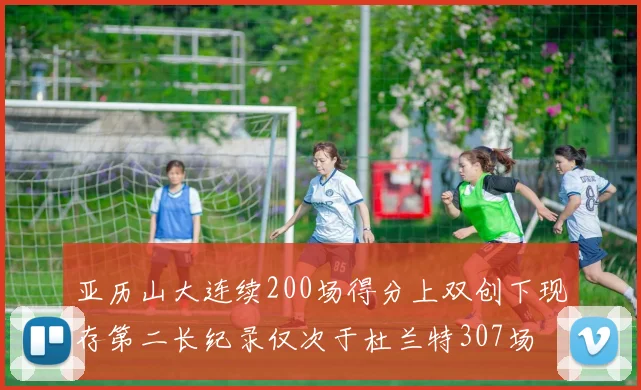 亚历山大连续200场得分上双创下现存第二长纪录仅次于杜兰特307场