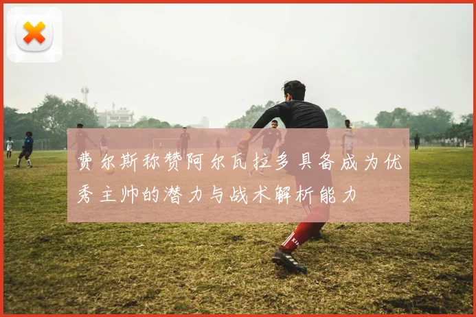 费尔斯称赞阿尔瓦拉多具备成为优秀主帅的潜力与战术解析能力